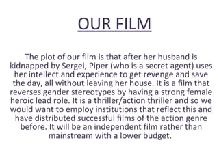 OUR FILM
The plot of our film is that after her husband is
kidnapped by Sergei, Piper (who is a secret agent) uses
her intellect and experience to get revenge and save
the day, all without leaving her house. It is a film that
reverses gender stereotypes by having a strong female
heroic lead role. It is a thriller/action thriller and so we
would want to employ institutions that reflect this and
have distributed successful films of the action genre
before. It will be an independent film rather than
mainstream with a lower budget.
 