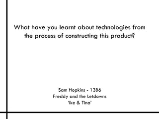 What have you learnt about technologies from
  the process of constructing this product?




               Sam Hopkins - 13B6
             Freddy and the Letdowns
                   ‘Ike & Tina’
 