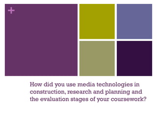 +
How did you use media technologies in
construction, research and planning and
the evaluation stages of your coursework?
 