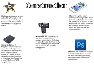 IMovie was where we did all of the
trailer editing. It is modern and
contemporary so we had very up to
date software that made editing a
smooth and reasonably painless
process.
IPhone. Through the use of
technological convergence the IPhone
gave us a very high spec camera that
was always with us, allowing for very
easy use. We took photos for posters
and filmed our feedback in post
production. It also has filter and
cropping abilities.
Photoshop was used mainly to create
our poster and magazine cover. It is
the most effective way of turning
regular photos into professional
looking images.
Panasonic HX-DC2 is the camera we
used when we began filming.
However, after reviewing the footage
we realized how bad the image quality
was. Its short battery life also caused
us many troubles throughout the
filming process.
External Hard drives. All
throughout our coursework we
were dealing with large video
files. Often regular memory sticks
did not have the capacity
available to transport all of our
files, especially towards the end
of the process. Therefore we had
to use a ‘WD elements’ 1 TB
storage device.
 