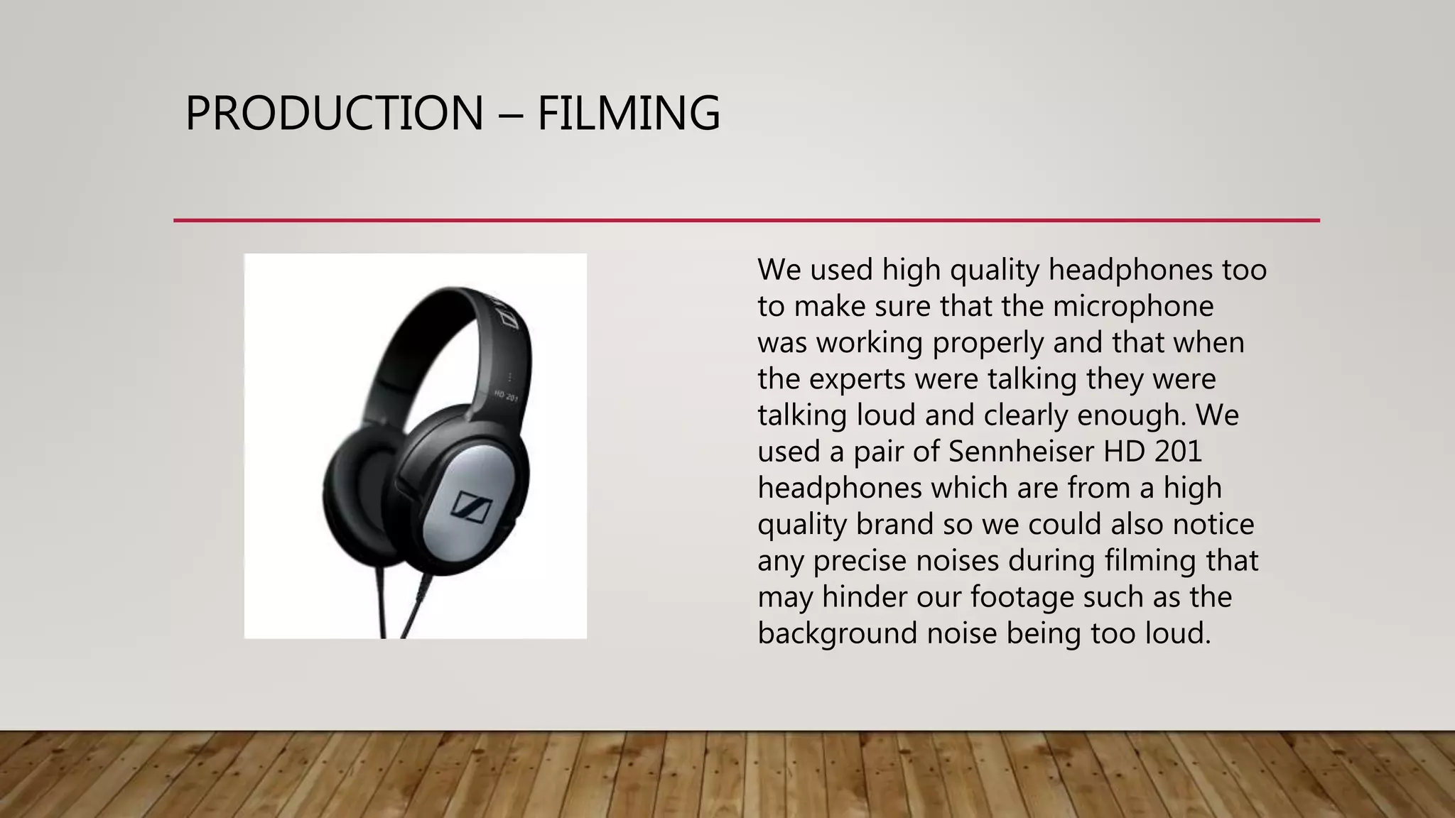 PRODUCTION – FILMING
We used high quality headphones too
to make sure that the microphone
was working properly and that when
the experts were talking they were
talking loud and clearly enough. We
used a pair of Sennheiser HD 201
headphones which are from a high
quality brand so we could also notice
any precise noises during filming that
may hinder our footage such as the
background noise being too loud.
 