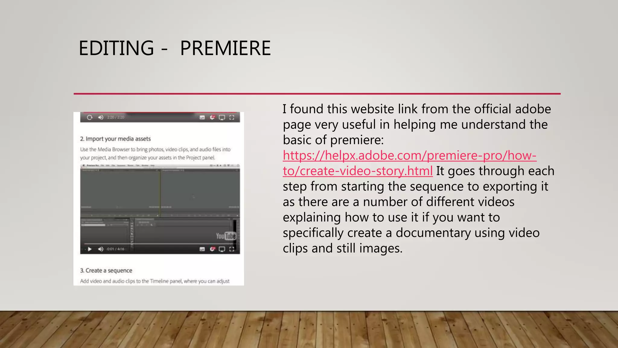 EDITING - PREMIERE
I found this website link from the official adobe
page very useful in helping me understand the
basic of premiere:
https://helpx.adobe.com/premiere-pro/how-
to/create-video-story.html It goes through each
step from starting the sequence to exporting it
as there are a number of different videos
explaining how to use it if you want to
specifically create a documentary using video
clips and still images.
 