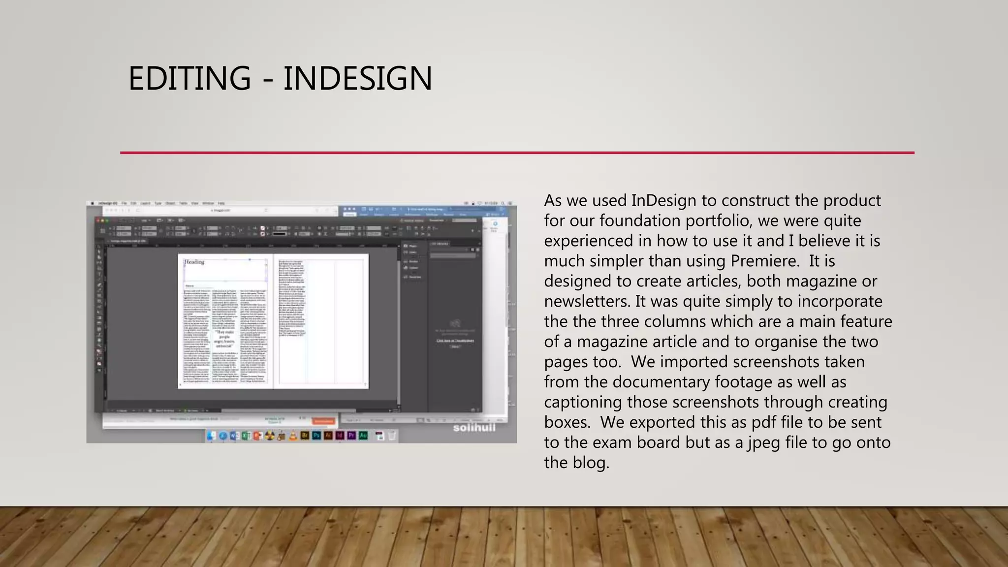 EDITING - INDESIGN
As we used InDesign to construct the product
for our foundation portfolio, we were quite
experienced in how to use it and I believe it is
much simpler than using Premiere. It is
designed to create articles, both magazine or
newsletters. It was quite simply to incorporate
the the three columns which are a main feature
of a magazine article and to organise the two
pages too. We imported screenshots taken
from the documentary footage as well as
captioning those screenshots through creating
boxes. We exported this as pdf file to be sent
to the exam board but as a jpeg file to go onto
the blog.
 