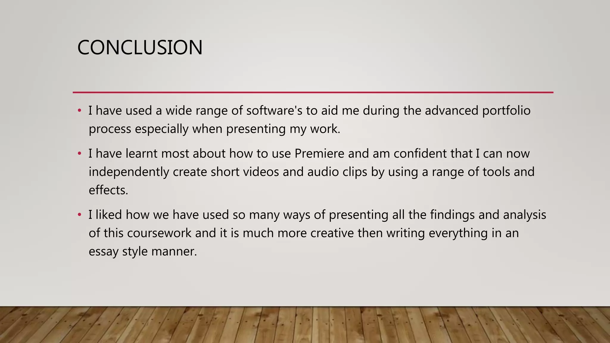 CONCLUSION
• I have used a wide range of software's to aid me during the advanced portfolio
process especially when presenting my work.
• I have learnt most about how to use Premiere and am confident that I can now
independently create short videos and audio clips by using a range of tools and
effects.
• I liked how we have used so many ways of presenting all the findings and analysis
of this coursework and it is much more creative then writing everything in an
essay style manner.
 
