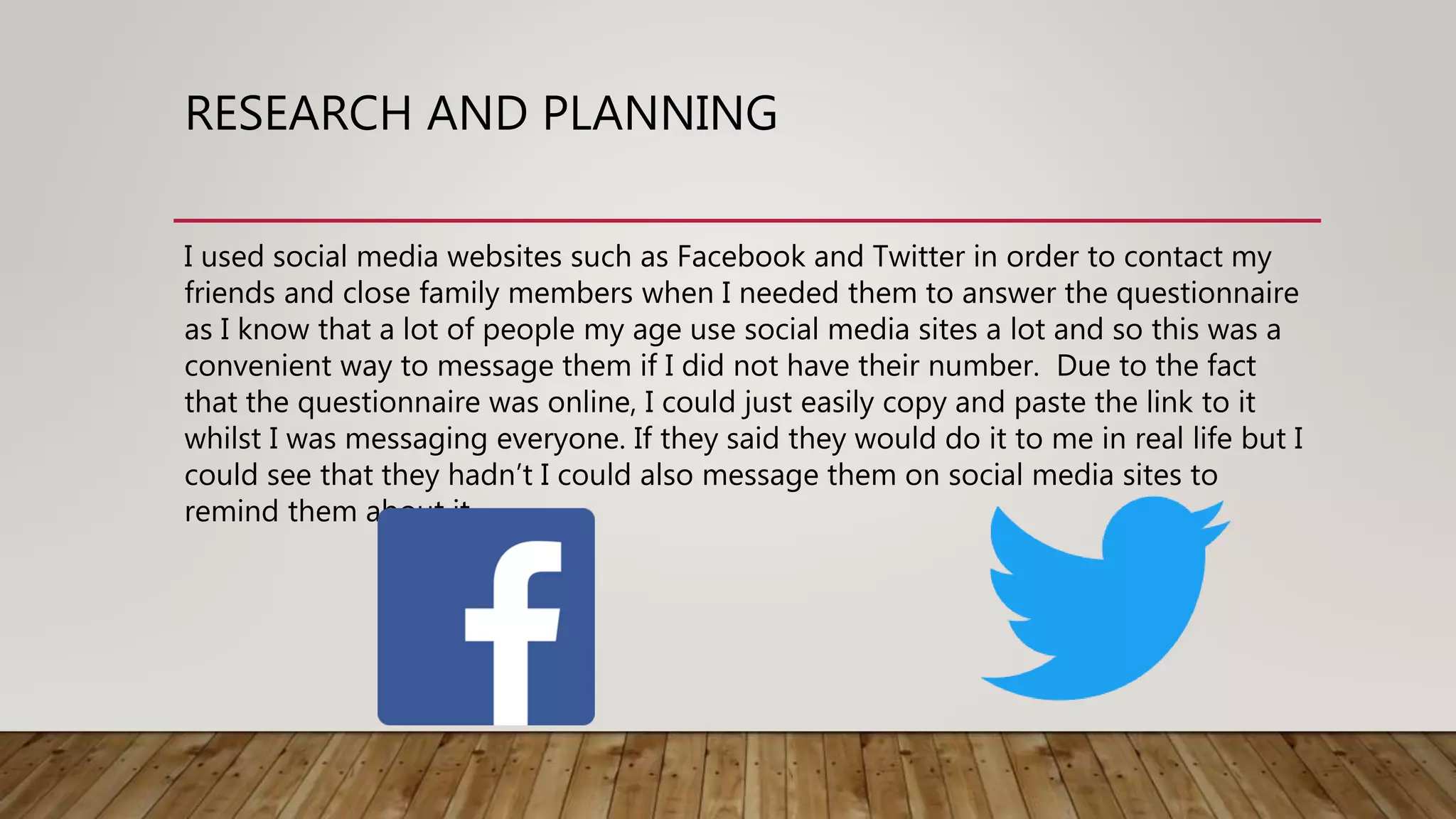 RESEARCH AND PLANNING
I used social media websites such as Facebook and Twitter in order to contact my
friends and close family members when I needed them to answer the questionnaire
as I know that a lot of people my age use social media sites a lot and so this was a
convenient way to message them if I did not have their number. Due to the fact
that the questionnaire was online, I could just easily copy and paste the link to it
whilst I was messaging everyone. If they said they would do it to me in real life but I
could see that they hadn’t I could also message them on social media sites to
remind them about it.
 