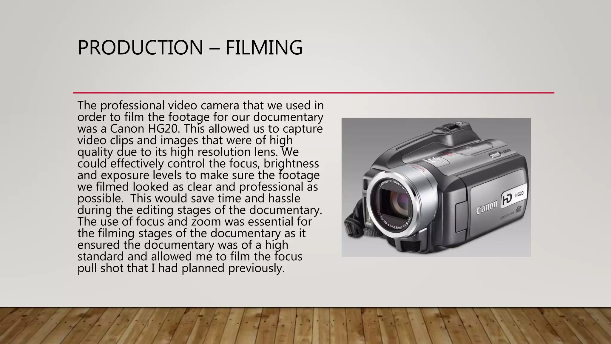 PRODUCTION – FILMING
The professional video camera that we used in
order to film the footage for our documentary
was a Canon HG20. This allowed us to capture
video clips and images that were of high
quality due to its high resolution lens. We
could effectively control the focus, brightness
and exposure levels to make sure the footage
we filmed looked as clear and professional as
possible. This would save time and hassle
during the editing stages of the documentary.
The use of focus and zoom was essential for
the filming stages of the documentary as it
ensured the documentary was of a high
standard and allowed me to film the focus
pull shot that I had planned previously.
 