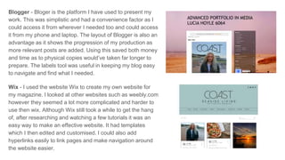 Blogger - Bloger is the platform I have used to present my
work. This was simplistic and had a convenience factor as I
could access it from wherever I needed too and could access
it from my phone and laptop. The layout of Blogger is also an
advantage as it shows the progression of my production as
more relevant posts are added. Using this saved both money
and time as to physical copies would’ve taken far longer to
prepare. The labels tool was useful in keeping my blog easy
to navigate and find what I needed.
Wix - I used the website Wix to create my own website for
my magazine. I looked at other websites such as weebly.com
however they seemed a lot more complicated and harder to
use then wix. Although Wix still took a while to get the hang
of, after researching and watching a few tutorials it was an
easy way to make an effective website. It had templates
which I then edited and customised. I could also add
hyperlinks easily to link pages and make navigation around
the website easier.
 