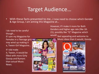 Target Audience…With these facts presented to me…I now need to choose which Gender & Age Group, I am aiming this Magazine at…However, If I make it more for Both Genders and higher age rate (like 18-21), possibly like “Q” Magazine which wouldI do need to be careful though…If I aim my Magazine for Females in a Teenage group, I may wind up making it a, Tween Girl Magazine…feel appealing and welcome to Music ideas than it would, Gossip.If I did make it, Tween, it would be filled with more Girly Gossip and Rumors than actual Music News. 