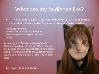 What are my Audience like?If my Magazine is going to be Indie, with newer artists rising, chances are probably likely that the Audience is also going to be rebellious.My Target Audience…Would have a Cry for uniqueness and would want to detour from the social norms…Compare to the Main Stream Magazines, My Audience would want to see something different and be given the impression that their generation is ahead of it's time. Meaning my Magazine would need to take some extreme lengths to fulfill that need.THIS LEADS ME TO QUESTION 5…