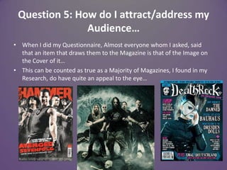 Question 5: How do I attract/address my Audience…When I did my Questionnaire, Almost everyone whom I asked, said that an item that draws them to the Magazine is that of the Image on the Cover of it…This can be counted as true as a Majority of Magazines, I found in my Research, do have quite an appeal to the eye…