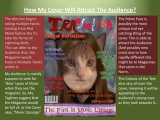 How My Cover Will Attract The Audience?The Feline Face is possibly the most unique and eye catching thing of the cover. This is able to attract the Audience (And possibly new ones) due to how rapidly different this might be to Magazines that seem in the Norm.The title line begins taking multiple twists starting from Red Metal before the S’s take the forms of Lightning Bolts.This can offer to the Audience that, the Magazine would feature Multiple Twists within it.My Audience is mainly suppose to seek for ‘New’ types of Music when they see the magazine. So, My Taglines suggest that the Magazine would be full of, as the Cover says, “Music Upsurge”The Colours of the Text also vary all over the cover, meaning it will be appealing to the audience’s young eyes as they look towards it…