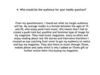 4. Who would be the audience for your media product?
From my questionnaire, I found out what my target audience
will be. My average reader is a female between the ages of 15
and 20, who enjoy punk/rock music; this meant that I had to
create a punk/rock but youthful and feminine type of image for
my magazine. They read music magazines every so often and
enjoy reading about real life stories and interviews therefore I
created an eye catching front cover to get my audience to notice
and buy my magazine. They also listen to music through iTunes,
mobile phone and radio which is why I added an iTunes gift to
further entice them into buying my magazine.
!
!
 