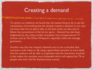 Creating a demand
•   To attract our audience we found that the easiest thing to do is use the
    conventions of something that has already created a demand. In our case
    we know that horror genre sells, so the best action to take was to
    follow the conventions of the horror genre. Demand has also been
    heightened by the rising number of popular horror/supernatural TV
    dramas such as The Ghost Whisperer, especially within the teenage
    generation.

•   Another way that we created a demand was to use a storyline that
    everyone could relate to. By using a generalised storyline its more likely
    that the audience will be able to empathise with the characters involved,
    it also makes the storyline more believable which will expand the TA to
    people who don’t like far fetched action movies.
 