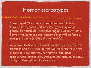 Horror stereotypes

•   Stereotyped Characters make big money. This is
    because its a generalised view recognised by most
    people. For example, when thinking of a victim within a
    horror movie most people assume they will be female,
    young and alone (making the vulnerable).
•   As proved by box office results movies such as the Saw
    franchise and The Final Destination Franchise have sold
    in their millions and they are some of the most
    stereotypical horror films available with maximum blood
    and gore throughout the narrative.
 