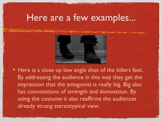 Here are a few examples...




Here is a close up low angle shot of the killers feet.
By addressing the audience in this way they get the
impression that the antagonist is really big. Big also
has connotations of strength and domination. By
using the costume it also reaffirms the audiences
already strong stereotypical view.
 