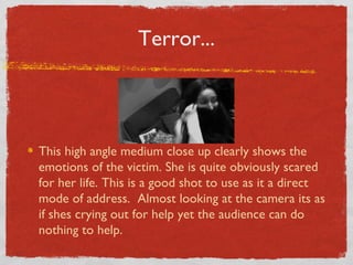 Terror...



This high angle medium close up clearly shows the
emotions of the victim. She is quite obviously scared
for her life. This is a good shot to use as it a direct
mode of address. Almost looking at the camera its as
if shes crying out for help yet the audience can do
nothing to help.
 