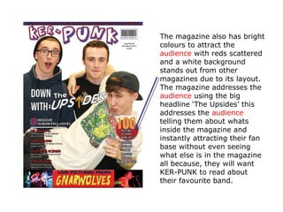 The magazine also has bright
colours to attract the
audience with reds scattered
and a white background
stands out from other
magazines due to its layout.
The magazine addresses the
audience using the big
headline ‘The Upsides’ this
addresses the audience
telling them about whats
inside the magazine and
instantly attracting their fan
base without even seeing
what else is in the magazine
all because, they will want
KER-PUNK to read about
their favourite band.
 