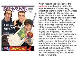 When reading the front cover the
audience would quickly notice the
multiple sections of advertising text
attracting them to want to know whats
inside. This is why the decision was
made to include a lots of well known
Pop Punk bands on the front cover for
example Gnarwolves. This attracts
even more fans due to the amount of
big name bands involved with every
edition, increasing the amount of
people attracted to and hopefully
buying the magazine. The reviews
section also attracts the new fans who
want to listen to Pop Punk, so want
know what bands are best to listen to
as they are new to the genre and this
also influences and improves then
relationship between magazine and fan
as a trust will be built as per the
reputation of the magazines reviews
and how trustworthy and influential
these reviews are.
 