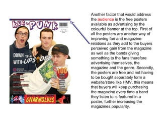 Another factor that would address
the audience is the free posters
available as advertising by the
colourful banner at the top. First of
all the posters are another way of
improving fan and magazine
relations as they add to the buyers
perceived gain from the magazine
as well as the bands giving
something to the fans therefore
advertising themselves, the
magazine and the genre. Secondly,
the posters are free and not having
to be bought separately form a
website/store like HMV, this means
that buyers will keep purchasing
the magazine every time a band
they listen to is featured in a
poster, further increasing the
magazines popularity.
 