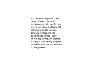 To create my magazine I used many different pieces of technology to help me. To take the pictures I used a Digital SLR camera, To create the front cover, contents page and double page spread I used Photoshop and Quark Express. To keep a track on my progress I used the internet and went on to Blogger.com.