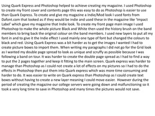 Using Quark Express and Photoshop helped to achieve creating my magazine. I used Photoshop to create my front cover and contents page this was easy to do as Photoshop is easier to use than Quark Express. To create and give my magazine a Indie/Mod look I used fonts from Dafont.com that looked as if they would be indie and used these in the magazine like ‘Impact Label’ which gave my magazine that Indie look. To create my front page main image I used Photoshop to make the whole picture Black and White then used the history brush on the band members to bring back the original colour on the band members. I used new layers to put all my font in and to give it the Indie effect I used mainly one type of font but changed the colours to black and red. Using Quark Express was a bit harder as to get the images I wanted I had to create picture boxes to import them. When writing my paragraphs I did not go for the Grid look as I wanted my double page spread to look as unique and scruffy as possible because I was following a band on tour. It was harder to create the double page spread as I had to find a way to put the 2 pages together and keep it fitting to the main screen. Quark express was harder to manage than Photoshop as I could not create a lot of effects on my pictures so I had to do the effects in Photoshop then put them into Quark express which was more time consuming and harder to do. It was easier to write on Quark express than Photoshop as I could create text boxes without having to create a new layer meaning I could move easier.  However during the period of creating the magazine our college servers were going down and malfunctioning so it took a very long time to save in Photoshop and many times the pictures would not save.