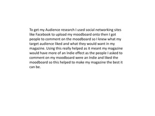 To get my Audience research I used social networking sites like Facebook to upload my moodboard onto then I got people to comment on the moodboard so I knew what my target audience liked and what they would want in my magazine. Using this really helped as it meant my magazine would have more of an Indie effect as the people I asked to comment on my moodboard were an Indie and liked the moodboard so this helped to make my magazine the best it can be.