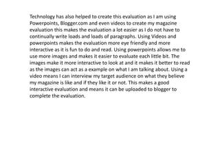 Technology has also helped to create this evaluation as I am using Powerpoints, Blogger.com and even videos to create my magazine evaluation this makes the evaluation a lot easier as I do not have to continually write loads and loads of paragraphs. Using Videos and powerpoints makes the evaluation more eye friendly and more interactive as it is fun to do and read. Using powerpoints allows me to use more images and makes it easier to evaluate each little bit. The images make it more interactive to look at and it makes it better to read as the images can act as a example on what I am talking about. Using a video means I can interview my target audience on what they believe my magazine is like and if they like it or not. This makes a good interactive evaluation and means it can be uploaded to blogger to complete the evaluation.