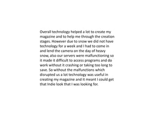 Overall technology helped a lot to create my magazine and to help me through the creation stages. However due to snow we did not have technology for a week and I had to come in and lend the camera on the day of heavy snow, also our servers were malfunctioning so it made it difficult to access programs and do work without it crashing or taking too long to save. So without the malfunctions which disrupted us a lot technology was useful in creating my magazine and it meant I could get that Indie look that I was looking for.