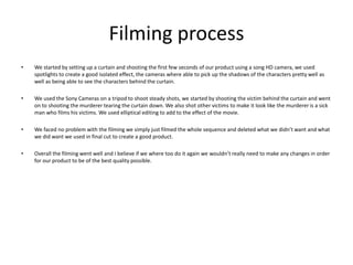 Filming processWe started by setting up a curtain and shooting the first few seconds of our product using a song HD camera, we used spotlights to create a good isolated effect, the cameras where able to pick up the shadows of the characters pretty well as well as being able to see the characters behind the curtain.We used the Sony Cameras on a tripod to shoot steady shots, we started by shooting the victim behind the curtain and went on to shooting the murderer tearing the curtain down. We also shot other victims to make it look like the murderer is a sick man who films his victims. We used elliptical editing to add to the effect of the movie. We faced no problem with the filming we simply just filmed the whole sequence and deleted what we didn’t want and what we did want we used in final cut to create a good product. Overall the filming went well and I believe if we where too do it again we wouldn’t really need to make any changes in order for our product to be of the best quality possible. 