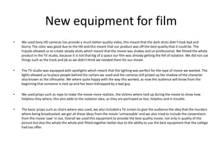 New equipment for filmWe used Sony HD cameras too provide a much better quality video, this meant that the dark shots didn’t look bad and blurry. The color was good due to the HD and this meant that our product was off the best quality that it could be. The tripods allowed us to create steady shots which meant that the movie was shakey and un professional. We filmed the whole product in the TV studio, because it is not that big of a space our film was already getting the fell of isolation. We did not use things such as the track and jib as we didn’t think we needed them for our movie. The TV studio was equipped with spotlights which meant that the lighting was perfect for the type of movie we wanted. The lights allowed us to place people behind the curtain we used and the cameras still picked up the shadow of the character also known as the silhouette. We where quite happy with the way this worked, as now the audience will know from the beginning that someone is tied up and has been kidnapped by a bad guy. We used props such as rope to make the movie more realistic, the victims where tied up during the movie to show how helpless they where, this also adds to the isolation idea, as they are portrayed as lost, helpless and in trouble. The basic props such as chairs where also used, we also included a TV screen to give the audience the idea that the murders where being broadcasted, we got all these ideas from the movie ‘untraceable’ and we also tried to include the conventions from the movie ‘saw’ in too. Overall we used this equipment to provide the best quality movie, not only in quality of the picture but also the whole the whole plot fitted together better due to the ability to use the best equipment that the college had too offer. 