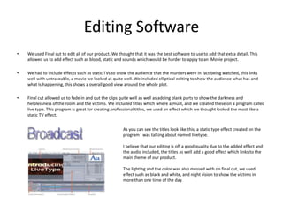 Editing SoftwareWe used Final cut to edit all of our product. We thought that it was the best software to use to add that extra detail. This allowed us to add effect such as blood, static and sounds which would be harder to apply to an iMovie project. We had to include effects such as static TVs to show the audience that the murders were in fact being watched, this links well with untraceable, a movie we looked at quite well. We included elliptical editing to show the audience what has and what Is happening, this shows a overall good view around the whole plot.Final cut allowed us to fade in and out the clips quite well as well as adding blank parts to show the darkness and helplessness of the room and the victims. We included titles which where a must, and we created these on a program called live type. This program is great for creating professional titles, we used an effect which we thought looked the most like a static TV effect. As you can see the titles look like this, a static type effect created on the program I was talking about named livetype. I believe that our editing is off a good quality due to the added effect and the audio included, the titles as well add a good effect which links to the main theme of our product. The lighting and the color was also messed with on final cut, we used effect such as black and white, and night vision to show the victims in more than one time of the day. 