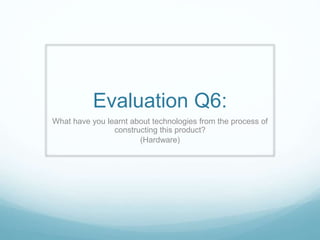 Evaluation Q6:
What have you learnt about technologies from the process of
constructing this product?
(Hardware)
 