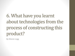 6. What have you learnt
about technologies from the
process of constructing this
product?
By Maisie Legg
 