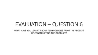 EVALUATION – QUESTION 6
WHAT HAVE YOU LEARNT ABOUT TECHNOLOGIES FROM THE PROCESS
OF CONSTRUCTING THIS PRODUCT?
 