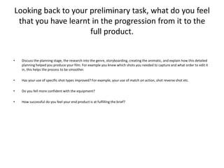 Looking back to your preliminary task, what do you feel that you have learnt in the progression from it to the full product.Discuss the planning stage, the research into the genre, storyboarding, creating the animatic, and explain how this detailed planning helped you produce your film. For example you knew which shots you needed to capture and what order to edit it in, this helps the process to be smoother.Has your use of specific shot types improved? For example, your use of match on action, shot reverse shot etc.Do you fell more confident with the equipment?How successful do you feel your end product is at fulfilling the brief?