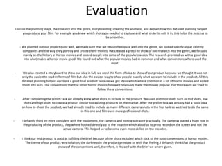 EvaluationDiscuss the planning stage, the research into the genre, storyboarding, creating the animatic, and explain how this detailed planning helped you produce your film. For example you knew which shots you needed to capture and what order to edit it in, this helps the process to be smoother.  - We planned out our project quite well, we made sure that we researched quite well into the genre, we looked specifically at existing companies and the way they portray and create there movies. We created a prezzi to show of our research into the genre, we focused mainly on the history of horror movies and looked deeply into some of the popular classics. The research provided us with a good idea into what makes a horror movie good. We found out what the popular movies had in common and what conventions where used the most. We also created a storyboard to show our idea in full, we used this form of idea to show of our product because we thought it was not only the easiest to read in forms of film but also the easiest way to show people exactly what we want to include in the product. All this detailed planning helped us create a good final product because we got ideas which where common in a lot of horror movies and added them into ours. The conventions that the other horror movies followed obviously made the movies popular. For this reason we tried to follow these conventions. 
