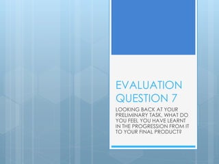 EVALUATION
QUESTION 7
LOOKING BACK AT YOUR
PRELIMINARY TASK, WHAT DO
YOU FEEL YOU HAVE LEARNT
IN THE PROGRESSION FROM IT
TO YOUR FINAL PRODUCT?
 