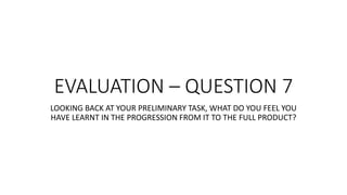 EVALUATION – QUESTION 7
LOOKING BACK AT YOUR PRELIMINARY TASK, WHAT DO YOU FEEL YOU
HAVE LEARNT IN THE PROGRESSION FROM IT TO THE FULL PRODUCT?
 