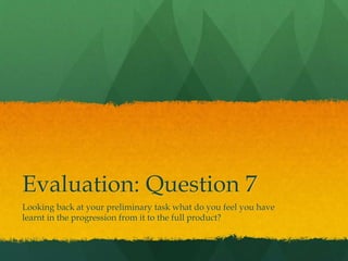 Evaluation: Question 7
Looking back at your preliminary task what do you feel you have
learnt in the progression from it to the full product?
 