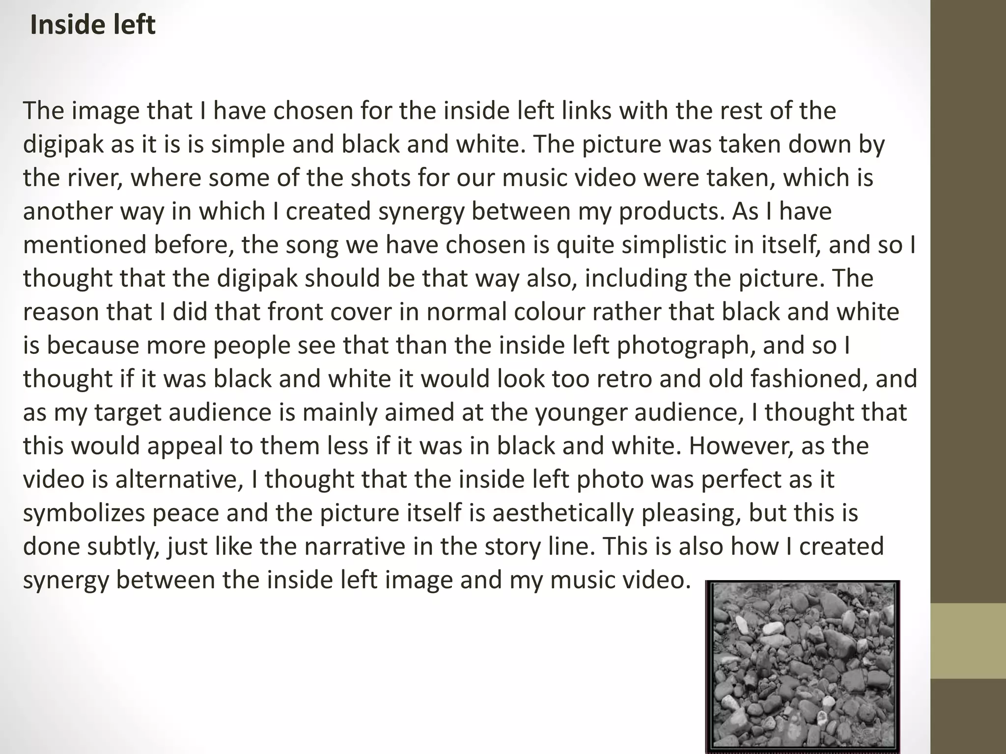 Inside left
The image that I have chosen for the inside left links with the rest of the
digipak as it is is simple and black and white. The picture was taken down by
the river, where some of the shots for our music video were taken, which is
another way in which I created synergy between my products. As I have
mentioned before, the song we have chosen is quite simplistic in itself, and so I
thought that the digipak should be that way also, including the picture. The
reason that I did that front cover in normal colour rather that black and white
is because more people see that than the inside left photograph, and so I
thought if it was black and white it would look too retro and old fashioned, and
as my target audience is mainly aimed at the younger audience, I thought that
this would appeal to them less if it was in black and white. However, as the
video is alternative, I thought that the inside left photo was perfect as it
symbolizes peace and the picture itself is aesthetically pleasing, but this is
done subtly, just like the narrative in the story line. This is also how I created
synergy between the inside left image and my music video.
 