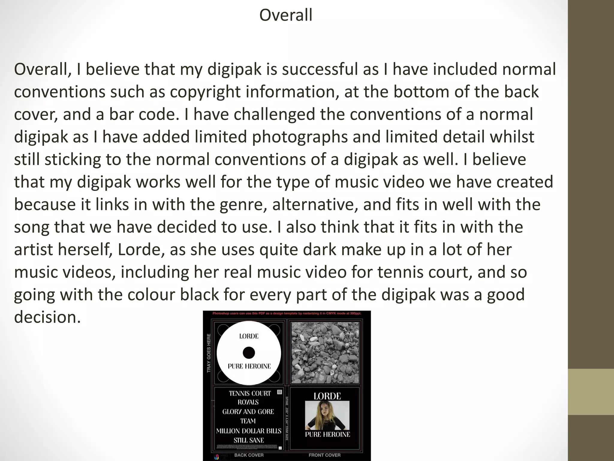 Overall
Overall, I believe that my digipak is successful as I have included normal
conventions such as copyright information, at the bottom of the back
cover, and a bar code. I have challenged the conventions of a normal
digipak as I have added limited photographs and limited detail whilst
still sticking to the normal conventions of a digipak as well. I believe
that my digipak works well for the type of music video we have created
because it links in with the genre, alternative, and fits in well with the
song that we have decided to use. I also think that it fits in with the
artist herself, Lorde, as she uses quite dark make up in a lot of her
music videos, including her real music video for tennis court, and so
going with the colour black for every part of the digipak was a good
decision.
 