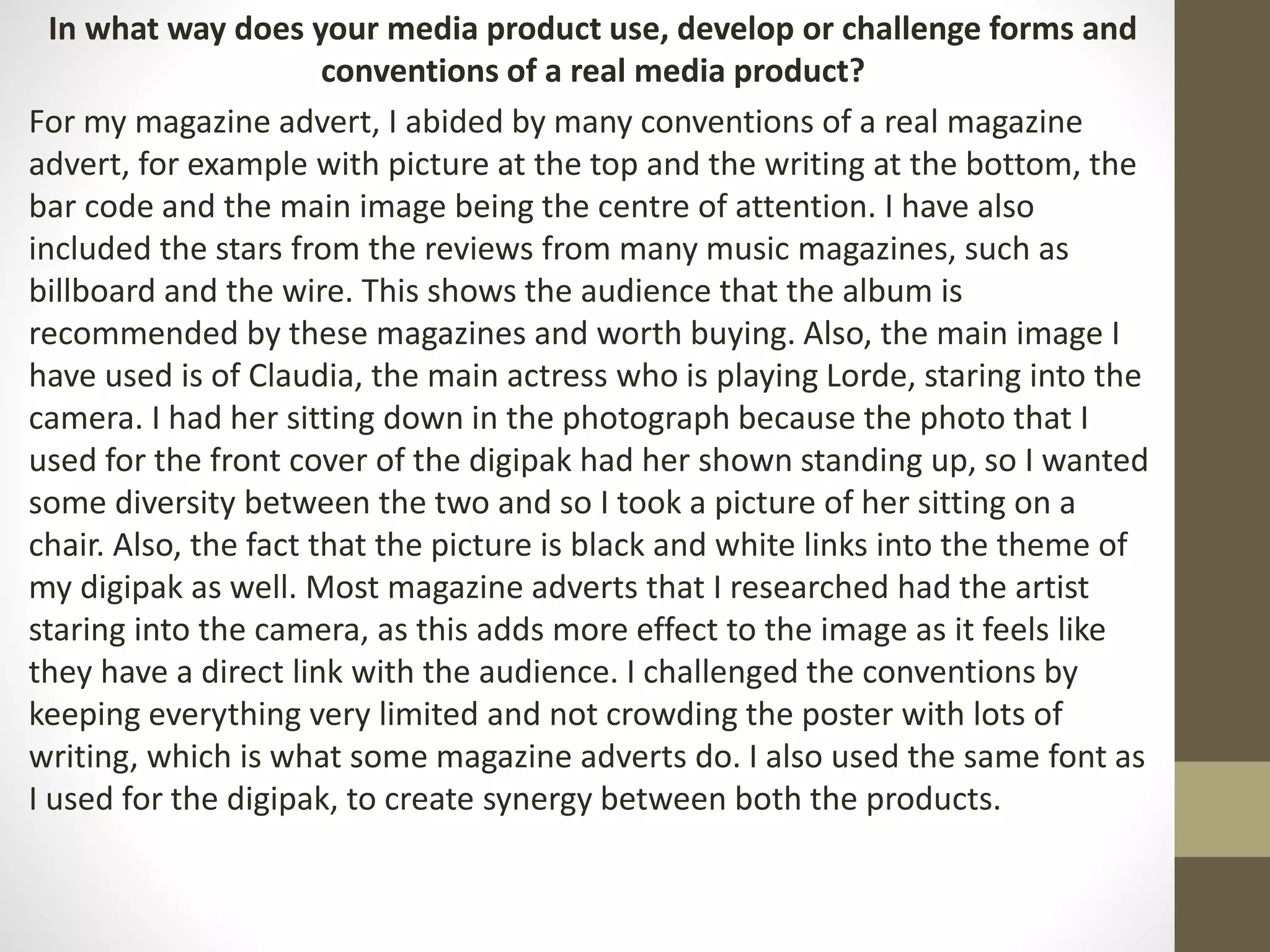 In what way does your media product use, develop or challenge forms and
conventions of a real media product?
For my magazine advert, I abided by many conventions of a real magazine
advert, for example with picture at the top and the writing at the bottom, the
bar code and the main image being the centre of attention. I have also
included the stars from the reviews from many music magazines, such as
billboard and the wire. This shows the audience that the album is
recommended by these magazines and worth buying. Also, the main image I
have used is of Claudia, the main actress who is playing Lorde, staring into the
camera. I had her sitting down in the photograph because the photo that I
used for the front cover of the digipak had her shown standing up, so I wanted
some diversity between the two and so I took a picture of her sitting on a
chair. Also, the fact that the picture is black and white links into the theme of
my digipak as well. Most magazine adverts that I researched had the artist
staring into the camera, as this adds more effect to the image as it feels like
they have a direct link with the audience. I challenged the conventions by
keeping everything very limited and not crowding the poster with lots of
writing, which is what some magazine adverts do. I also used the same font as
I used for the digipak, to create synergy between both the products.
 