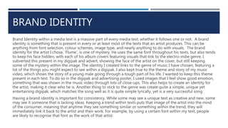 BRAND IDENTITY
Brand Identity within a media text is a massive part of every media text, whether it follows one or not. A brand
identity is something that is present in every or at least most of the texts that an artist produces. This can be
anything from font selection, colour schemes, image type, and nearly anything to do with visuals. The brand
identity for the artist I chose, ‘Flume’, is one of mystery. He uses the same font throughout his texts, but also tends
to keep his face hidden, with each of his album covers featuring visuals that link to the electro-indie genre. I
subverted this present in my digipak and advert, showing the face of the artist on the cover, but still keeping
some of the mystery within the image. The identity I created links to the genre of music I have chosen, featuring a
lot of the things you might expect to see within a digipak. I also kept true to the theme and story of my music
video, which shows the story of a young male going through a tough part of his life. I wanted to keep this theme
present in each text. To do so in the digipak and advertising poster, I used images that I feel show good emotion,
something that was shown in the music video through lots of close-ups. This also helps to create an identity for
the artist, making it clear who he is. Another thing to stick to the genre was create quite a simple, unique yet
entertaining digipak, which matches the song well as it is quite simple lyrically, yet is a very successful song.
Having a brand identity is important for consistency. While some may see a unique text as creative and new, some
may see it someone that is lacking ideas. Keeping a trend within texts puts that image of the artist into the mind
of the consumer, meaning that anytime they see something similar or something within the trend, they will
immediately link it back to the artist and their work. For example, by using a certain font within my text, people
are likely to recognise that font as the work of that artist.
 