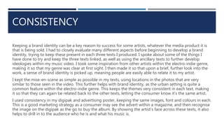 CONSISTENCY
Keeping a brand identity can be a key reason to success for some artists, whatever the media product it is
that is being sold. I had to closely evaluate many different aspects before beginning to develop a brand
identity, trying to keep these present in each three texts I produced. I spoke about some of the things I
have done to try and keep the three texts linked, as well as using the ancillary texts to further develop
ideologies within my music video. I took some inspiration from other artists within the electro-indie genre,
making it so that my genre was clear at first sight. I then made it so that upon a brief, further look into the
work, a sense of brand identity is picked up, meaning people are easily able to relate it to my artist.
I kept the mise-en-scene as simple as possible in my texts, using locations in the photos that are very
similar to those seen in the video. This further helps with brand identity, as the urban setting is quite a
common feature within the electro-indie genre. This keeps the themes very consistent in each text, making
it so that they can again be related back to the other texts, letting the consumer know it’s the same artist.
I used consistency in my digipak and advertising poster, keeping the same images, font and colours in each.
This is a good marketing strategy as a consumer may see the advert within a magazine, and then recognise
the image on the digipak as the go to buy the album. By showing the artist’s face across these texts, it also
helps to drill in to the audience who he is and what his music is.
 