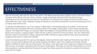 EFFECTIVENESSWhen selling an album, each text is important but none more than the digipak. The aesthetic of a digipak can
massively impact how successful the collection of texts are as a whole. I feel as though I have created a digipak
that will massively help with the sells of this album. The identity that has been created in each of the texts helps to
link back to the album, with the colours, themes, images and people featured within the texts having a
significance to the artist and the way they are represented. For example, the images all show the artist, who is
used within the music video, helping to create an identity for the artist and leave the consumer knowing who he is
as well as what work he has.
To get the full effectiveness out of my images, I edited them in photoshop before using them. I went into the
adjustments tab and played with each and every detail of the image, making them a much better quality than
original. This helped the image not only look better, but helped in showing off the artist in a clear way that also
leaves some mystery, creating enigma codes that the audience will want to find out about. This also means that
the texts conform to Goodwin’s theory, saying that media institutions require texts to have close-ups and clear
imaging of the artist to create their identity.
I kept the advertising poster the same as the digipak, meaning that the wider reading of the advert may help to
draw in a much wider audience who will easily recognise the album cover. The images are the same, though
slightly modified to match the size of the poster. The genre is also quite clear from a glance as it features many of
the common conventions expected within the electro-indie genre. This helps to show the artist identity to a much
wider audience, as well as advertise the album through the reviews placed on the advert, as well as the mention
about the ‘hit single’
 
