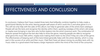 EFFECTIVENESS AND CONCLUSION
In conclusion, I believe that I have created three texts that brilliantly combine together to help create a
good brand identity for the artist, leaving people well aware of who’s work this is and what genre it is in.
This will not only help with the sales of this album, but help to generate sales of the artists back catalogue.
People will see the texts and recognise the identity within them, sparking nostalgia of the artist’s old songs,
or maybe even bringing in new fans who further explore into the artist’s previous work. The combination of
features spread throughout the text also help to show the genre, meaning people are able to recognise
what genre this music falls within, maybe even making them listen to the artist if they are a fan of the genre.
The effectiveness of keeping each of the texts linked generally helps with the artists identity, which is a key
part in the success of an artist and their music. I feel that I have set about mixing my ancillary texts with my
music video to a good extent that leaves a large impression within the mind of the mind of the consumer.
 