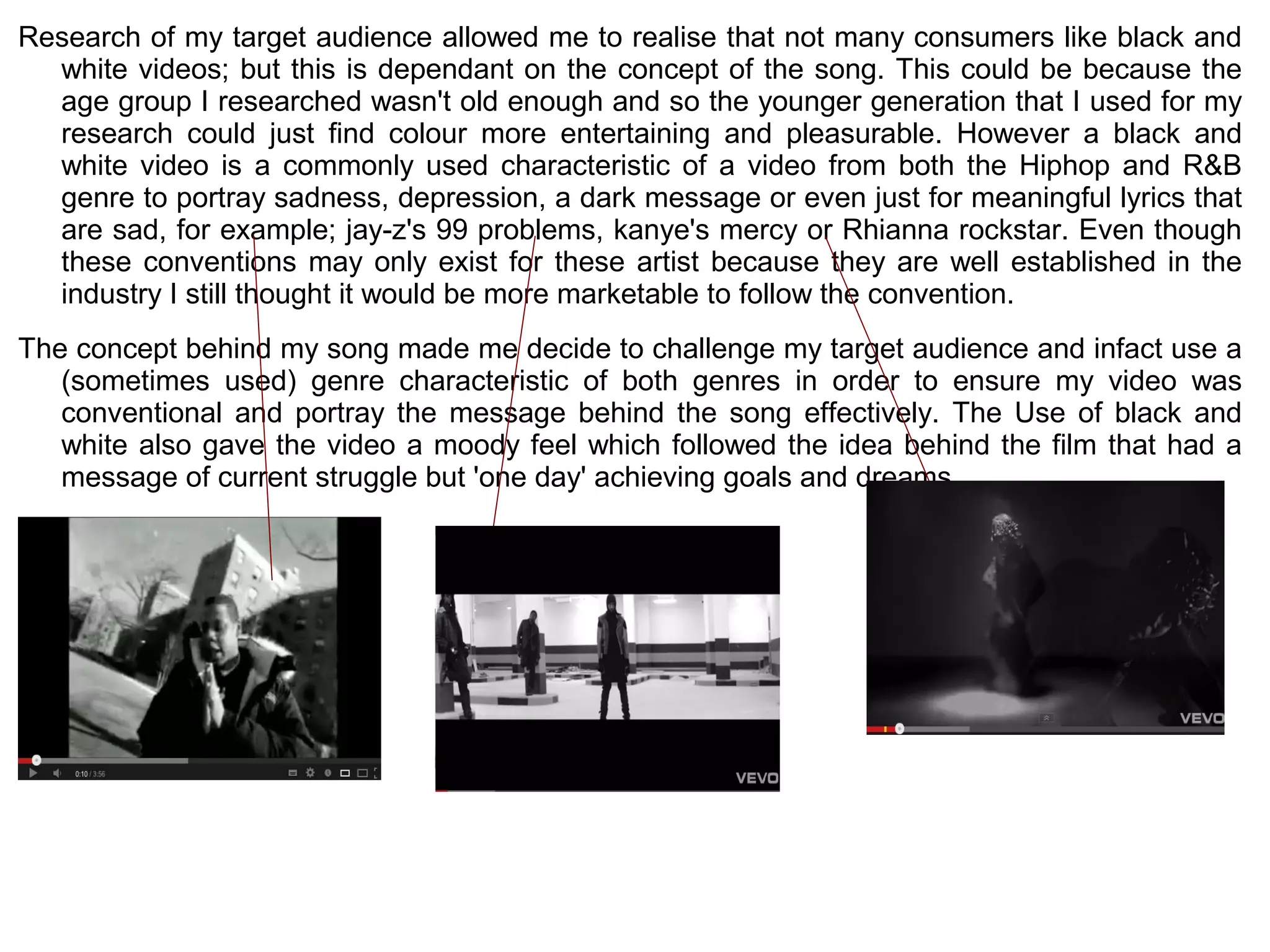 Research of my target audience allowed me to realise that not many consumers like black and
  white videos; but this is dependant on the concept of the song. This could be because the
  age group I researched wasn't old enough and so the younger generation that I used for my
  research could just find colour more entertaining and pleasurable. However a black and
  white video is a commonly used characteristic of a video from both the Hiphop and R&B
  genre to portray sadness, depression, a dark message or even just for meaningful lyrics that
  are sad, for example; jay-z's 99 problems, kanye's mercy or Rhianna rockstar. Even though
  these conventions may only exist for these artist because they are well established in the
  industry I still thought it would be more marketable to follow the convention.
The concept behind my song made me decide to challenge my target audience and infact use a
   (sometimes used) genre characteristic of both genres in order to ensure my video was
   conventional and portray the message behind the song effectively. The Use of black and
   white also gave the video a moody feel which followed the idea behind the film that had a
   message of current struggle but 'one day' achieving goals and dreams.
 