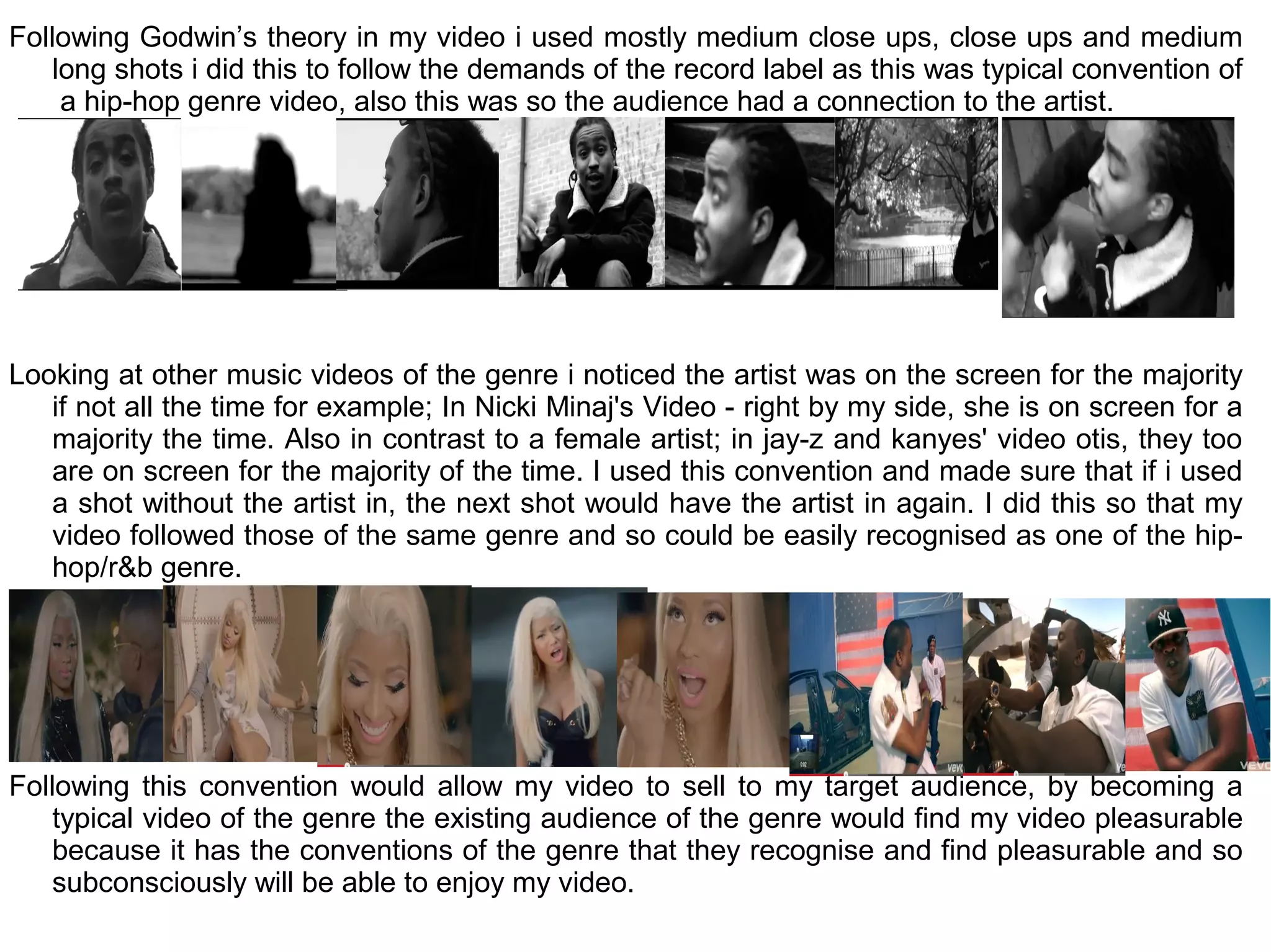 Following Godwin’s theory in my video i used mostly medium close ups, close ups and medium
    long shots i did this to follow the demands of the record label as this was typical convention of
     a hip-hop genre video, also this was so the audience had a connection to the artist.




Looking at other music videos of the genre i noticed the artist was on the screen for the majority
   if not all the time for example; In Nicki Minaj's Video - right by my side, she is on screen for a
   majority the time. Also in contrast to a female artist; in jay-z and kanyes' video otis, they too
   are on screen for the majority of the time. I used this convention and made sure that if i used
   a shot without the artist in, the next shot would have the artist in again. I did this so that my
   video followed those of the same genre and so could be easily recognised as one of the hip-
   hop/r&b genre.




Following this convention would allow my video to sell to my target audience, by becoming a
    typical video of the genre the existing audience of the genre would find my video pleasurable
    because it has the conventions of the genre that they recognise and find pleasurable and so
    subconsciously will be able to enjoy my video.
 