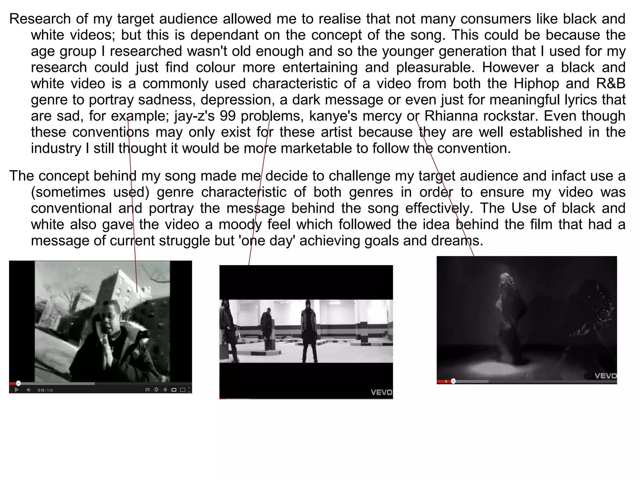 Research of my target audience allowed me to realise that not many consumers like black and
  white videos; but this is dependant on the concept of the song. This could be because the
  age group I researched wasn't old enough and so the younger generation that I used for my
  research could just find colour more entertaining and pleasurable. However a black and
  white video is a commonly used characteristic of a video from both the Hiphop and R&B
  genre to portray sadness, depression, a dark message or even just for meaningful lyrics that
  are sad, for example; jay-z's 99 problems, kanye's mercy or Rhianna rockstar. Even though
  these conventions may only exist for these artist because they are well established in the
  industry I still thought it would be more marketable to follow the convention.
The concept behind my song made me decide to challenge my target audience and infact use a
   (sometimes used) genre characteristic of both genres in order to ensure my video was
   conventional and portray the message behind the song effectively. The Use of black and
   white also gave the video a moody feel which followed the idea behind the film that had a
   message of current struggle but 'one day' achieving goals and dreams.
 
