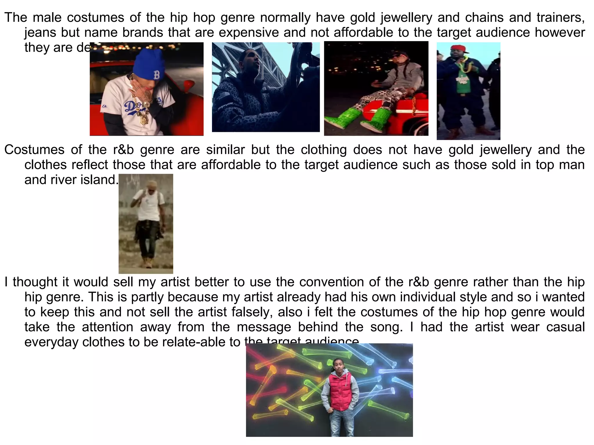 The male costumes of the hip hop genre normally have gold jewellery and chains and trainers,
   jeans but name brands that are expensive and not affordable to the target audience however
   they are desirable.




Costumes of the r&b genre are similar but the clothing does not have gold jewellery and the
  clothes reflect those that are affordable to the target audience such as those sold in top man
  and river island.




I thought it would sell my artist better to use the convention of the r&b genre rather than the hip
    hip genre. This is partly because my artist already had his own individual style and so i wanted
    to keep this and not sell the artist falsely, also i felt the costumes of the hip hop genre would
    take the attention away from the message behind the song. I had the artist wear casual
    everyday clothes to be relate-able to the target audience.
 